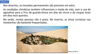 Nos desertos, as moradias permanentes são possíveis em oásis.
As condições climáticas também influenciam o modo de vida, com o uso de
agasalhos para o frio, de guarda-chuva em dias de chuva e de roupas leves
em dias mais quentes.
No verão, muitas pessoas vão à praia. No inverno, as áreas turísticas nas
montanhas são bastante frequentadas.
Oásis no Peru
Capítulo 2
 