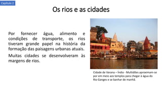 Os rios e as cidades
Por fornecer água, alimento e
condições de transporte, os rios
tiveram grande papel na história da
formação das paisagens urbanas atuais.
Muitas cidades se desenvolveram às
margens de rios.
Cidade de Varana – Índia - Multidões aproximam-se
por em meio aos templos para chegar à água do
Rio Ganges e se banhar de manhã.
Capítulo 2
 