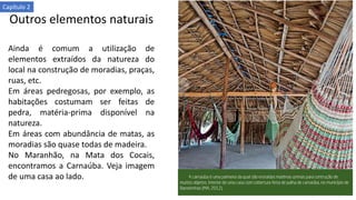 Outros elementos naturais
Ainda é comum a utilização de
elementos extraídos da natureza do
local na construção de moradias, praças,
ruas, etc.
Em áreas pedregosas, por exemplo, as
habitações costumam ser feitas de
pedra, matéria-prima disponível na
natureza.
Em áreas com abundância de matas, as
moradias são quase todas de madeira.
No Maranhão, na Mata dos Cocais,
encontramos a Carnaúba. Veja imagem
de uma casa ao lado.
Capítulo 2
 