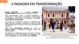 A PAISAGEM EM TRANSFORMAÇÃO
Espaço geográfico - é o espaço ocupado e
transformado pelas pessoas ao longo do tempo.
Para compreender como o espaço geográfico é
produzido, é importante reconhecer a diversidade
de paisagens que existem no planeta e perceber
como elas se transformam.
A análise das condições naturais de determinado
lugar pode nos auxiliar a entender o modo de vida
da sociedade que o habita e como essa sociedade se
organiza.
Além dessa diversidade natural, há, ainda, os
fatores sociais, a exemplo de regiões ricas e de
outras pobres.
Os hábitos dos diferentes grupos humanos também
influenciam na transformação da paisagem, por
meio da cultura e do uso de diferentes técnicas.
No espaço geográfico, os homens manifestam sua cultura por meio de
elementos materiais e imateriais. Esses elementos também contribuem para
criar espaços diferentes uns dos outros.
Na foto, manifestação cultural no Pelourinho – Salvador - BA
Capítulo 3
 
