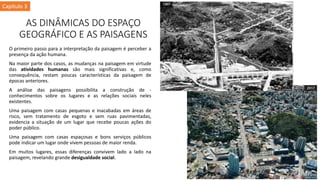 AS DINÂMICAS DO ESPAÇO
GEOGRÁFICO E AS PAISAGENS
O primeiro passo para a interpretação da paisagem é perceber a
presença da ação humana.
Na maior parte dos casos, as mudanças na paisagem em virtude
das atividades humanas são mais significativas e, como
consequência, restam poucas características da paisagem de
épocas anteriores.
A análise das paisagens possibilita a construção de -
conhecimentos sobre os lugares e as relações sociais neles
existentes.
Uma paisagem com casas pequenas e inacabadas em áreas de
risco, sem tratamento de esgoto e sem ruas pavimentadas,
evidencia a situação de um lugar que recebe poucas ações do
poder público.
Uma paisagem com casas espaçosas e bons serviços públicos
pode indicar um lugar onde vivem pessoas de maior renda.
Em muitos lugares, essas diferenças convivem lado a lado na
paisagem, revelando grande desigualdade social.
Capítulo 3
 