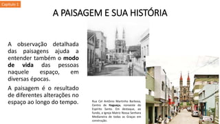 A observação detalhada
das paisagens ajuda a
entender também o modo
de vida das pessoas
naquele espaço, em
diversas épocas.
A paisagem é o resultado
de diferentes alterações no
espaço ao longo do tempo.
A PAISAGEM E SUA HISTÓRIA
Rua Cel Antônio Martinho Barbosa,
Centro de Itaguaçu, noroeste do
Espírito Santo. Em destaque, ao
fundo, a Igreja Matriz Nossa Senhora
Medianeira de todas as Graças em
construção.
Capítulo 1
 
