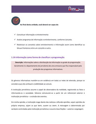 Ao final desta unidade, você deverá ser capaz de:
 Conceituar informação e entretenimento
 Avaliar programas de informação e entretenimento, conforme conceito.
 Relativizar os conceitos sobre entretenimento e informação assim como identificar as
tênues fronteiras entre um conceito e outro.
1.1A informação como forma de classificar a programação.
Descrição: Informações sobre a distribuição da informação na grade da programação.
Geralmente é o departamento de jornalismo de uma emissora que fica responsável pela
produção dos programas informativos.
Os gêneros informativos mantêm-se em evidência em todas as redes de televisão, porque se
considera que eles atribuem credibilidade ao veículo.
A instituição jornalística assume o papel de observadora da realidade, registrando os fatos e
informando-os à sociedade. Gêneros estruturam-se a partir de um referencial exterior à
instituição jornalística – a eclosão dos eventos.
Em minha opinião, a instituição reage diante das notícias e difunde opiniões; sejam opiniões da
própria empresa, sejam as que leem, ouvem ou veem. A mensagem é determinada por
variáveis controladas pela instituição jornalística e assume duas feições – autoria e angulagem.
 