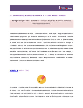 1.2 A credibilidade associada à audiência. A TV como herdeira do rádio
Descrição: Relações entre a credibilidade e audiência. Angulações de notícias, formatos e
critérios de noticiabilidade.
Para Arlindo Machado, no seu livro, "A TV levada a sério", ainda hoje, a programação televisiva
é baseada em programas que migraram do rádio para a TV, como a entrevista e o debate.
Devemos lembrar ainda que mesmo antes do surgimento da TV ou do rádio, os gêneros citados
já faziam parte de uma tradição oral secular. Todos são gêneros baseados no diálogo. E,
justamente por isso, eles guardam muita semelhança com a ocorrência de tais gêneros no dia a
dia. Obviamente, ao serem assimilados pelo rádio ou TV, os gêneros entrevista e debate sofrem
pequenas reconfigurações, em virtude do suporte em que são veiculados. Por exemplo, a
percepção da mensagem no rádio é apenas sonora, já a TV dispõe do recurso visual, portanto,
nesse meio de transmissão, elementos como o enquadramento e movimento da câmera
condicionam o ‘olhar’ do telespectador para a cena.
Tarefa 1 (26/03 a 22/04)
Os gêneros jornalísticos são determinados pelo modo de produção dos meios de comunicação
de massa e por manifestações culturais de cada sociedade, em que as empresas jornalísticas
estão inseridas. Precisam, portanto, ser estudados como um fenômeno histórico. Realizar uma
classificação universal dos mesmos é praticamente uma tarefa impossível, visto que estão
 