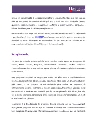 sempre em transformação. O que pode ser um gênero, hoje, amanhã, não o será mais ou o que
pode ser um gênero em um determinado país não o é em uma outra sociedade. Gêneros
aparecem, crescem, mudam e desaparecem, conforme o desenvolvimento tecnológico e
cultural de cada nação e de cada empresa jornalística.
Com base no texto de Jorge Lellis Bomfim Medina, intitulado Gêneros Jornalísticos: repensando
a questão, disponível em sua BIBLIOTECA, explique com suas próprias palavras os argumentos
principais do texto, destacando as possibilidades de sua aplicação na classificação dos
programas informativos televisivos. Máximo, 20 linhas, mínimo, 15.
Recapitulando
Um canal de televisão costuma veicular uma variedade muito grande de programas. São
novelas, filmes, seriados, telejornais, documentários, videoclipes, debates, entrevistas,
transmissões esportivas e uma série de outros gêneros televisivos que diariamente ocupam
nossas telinhas.
Esses programas costumam ser agrupados de acordo com a função social que desempenham:
informar, educar, entreter. Obviamente, essa classificação não é rígida. Um programa educativo
pode divertir, e um programa de entretenimento pode ensinar. Os programas de
entretenimento educam e informam de maneira descontraída, transmitindo valores e ideias
que sustentam as narrativas e os modos de vida dos personagens enfocados. Muito já se falou
que o cinema americano, por exemplo, emite valores da cultura americana ligada a um modo
de vida baseado no consumo.
Geralmente, é o departamento de jornalismo de uma emissora que fica responsável pela
produção dos programas informativos. Na televisão, a informação é transmitida de maneira
bem categórica. Os programas informativos apresentam reportagens, que são facilmente
 