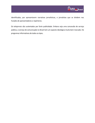 identificadas, por apresentarem narrativas jornalísticas, e jornalistas que se dividem nas
funções de apresentadores e repórteres.
Os telejornais são sustentados por forte publicidade. Embora seja uma concessão de serviço
público, o serviço de comunicação no Brasil tem um aspecto ideológico muito bem marcado. Há
programas informativos de todos os tipos.
 