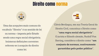 Direito como norma
Uma das acepções mais comuns do
vocábulo “Direito” é no sentido de lei
ou norma – imposta pelo Estado
sendo uma regra social obrigatória.
Inúmeras definições correntes
referem-se à acepção do direito
como lei.
Clóvis Bevilaqua, em sua Teoria Geral do
Direito Civil, conceitua o Direito como
“uma regra social obrigatória”.
O jurista e filósofo alemão, Rudolf Von
Ihering, considera o direito como “um
conjunto de normas, coativamente
garantidas pelo poder público”.
 