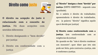 Direito como justo
O direito na acepção do justo é
relacionado com o conceito de
justiça. Há duas acepções com
sentidos diferentes:
1. Direito designando o “bem devido”
por justiça
2. Direito em conformidade com a
justiça
a) “Direito” designa o bem “devido” por
justiça (JUSTO OBJETIVO - segundo uma
igualdade).
Ex: o salário é direito do trabalhador;
aposentadoria é direito do trabalhador,
etc. (a palavra “direito” significa aquilo
que é devido por justiça)
b) Direito como conformidade com a
justiça. (em conformidade com as
exigências da justiça)
Ex: quando se diz: “não é direito condenar
um inocente”; quer dizer que isto não
pode ser feito, pois contraria a justiça, não
é conforme a justiça;
 