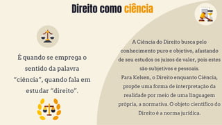 Direito como ciência
É quando se emprega o
sentido da palavra
“ciência”, quando fala em
estudar “direito”.
A Ciência do Direito busca pelo
conhecimento puro e objetivo, afastando
de seu estudos os juízos de valor, pois estes
são subjetivos e pessoais.
Para Kelsen, o Direito enquanto Ciência,
propõe uma forma de interpretação da
realidade por meio de uma linguagem
própria, a normativa. O objeto científico do
Direito é a norma jurídica.
 