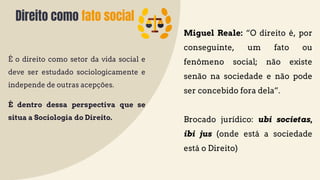 Direito como fato social
É o direito como setor da vida social e
deve ser estudado sociologicamente e
independe de outras acepções.
É dentro dessa perspectiva que se
situa a Sociologia do Direito.
Miguel Reale: “O direito é, por
conseguinte, um fato ou
fenômeno social; não existe
senão na sociedade e não pode
ser concebido fora dela”.
Brocado jurídico: ubi societas,
ibi jus (onde está a sociedade
está o Direito)
 