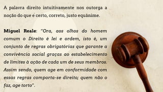 A palavra direito intuitivamente nos outorga a
noção do que é certo, correto, justo equânime.
Miguel Reale: “Ora, aos olhos do homem
comum o Direito é lei e ordem, isto é, um
conjunto de regras obrigatórias que garante a
convivência social graças ao estabelecimento
de limites à ação de cada um de seus membros.
Assim sendo, quem age em conformidade com
essas regras comporta-se direito; quem não o
faz, age torto”.
 
