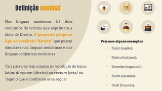 Definição nominal
Nas línguas modernas há dois
conjuntos de termos que exprimem a
ideia de Direito. O primeiro grupo se
liga ao vocábulo “direito” que possui
similares nas línguas neolatinas e nas
línguas ocidentais modernas.
• Right (inglês);
• Diritto (italiano);
• Derecho (espanhol);
• Recht (alemão);
• Droit (francês);
Tais palavras tem origem no vocábulo do baixo
latim: directum (direito) ou rectum (reto) ou
“aquilo que é conforme uma régua”.
Vejamos alguns exemplos
 