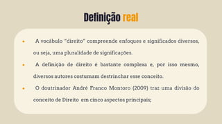 Definição real
● A vocábulo “direito” compreende enfoques e significados diversos,
ou seja, uma pluralidade de significações.
● A definição de direito é bastante complexa e, por isso mesmo,
diversos autores costumam destrinchar esse conceito.
● O doutrinador André Franco Montoro (2009) traz uma divisão do
conceito de Direito em cinco aspectos principais;
 