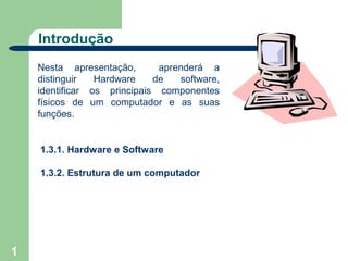 Introdução
    Nesta apresentação,       aprenderá a
    distinguir   Hardware    de   software,
    identificar os principais componentes
    físicos de um computador e as suas
    funções.


    1.3.1. Hardware e Software

    1.3.2. Estrutura de um computador




1
 