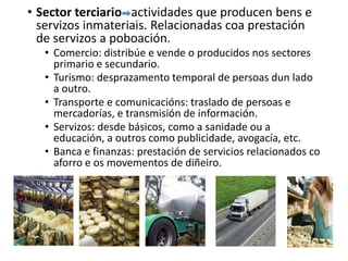 • Sector terciario actividades que producen bens e
servizos inmateriais. Relacionadas coa prestación
de servizos a poboación.
• Comercio: distribúe e vende o producidos nos sectores
primario e secundario.
• Turismo: desprazamento temporal de persoas dun lado
a outro.
• Transporte e comunicacións: traslado de persoas e
mercadorías, e transmisión de información.
• Servizos: desde básicos, como a sanidade ou a
educación, a outros como publicidade, avogacía, etc.
• Banca e finanzas: prestación de servicios relacionados co
aforro e os movementos de diñeiro.
 