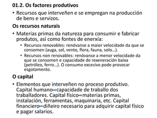 01.2. Os factores produtivos
• Recursos que interveñen e se empregan na producción
de bens e servizos.
Os recursos naturais
• Materias primas da natureza para consumir e fabricar
produtos, así como fontes de enerxía:
• Recursos renovables: renóvanse a maior velocidade da que se
consomen (auga, sol, vento, flora, fauna, solo…).
• Recursos non renovables: renóvanse a menor velocidade da
que se consomen e capacidade de rexeneración baixa
(petróleo, ferro…). O consumo excesivo pode provocar
esgotamento.
O capital
• Elementos que interveñen no proceso produtivo.
Capital humano capacidade de traballo dos
traballadores. Capital físico materias primas,
instalación, ferramentas, maquinaria, etc. Capital
financiero diñeiro necesario para adquirir capital físico
e pagar salarios.
 
