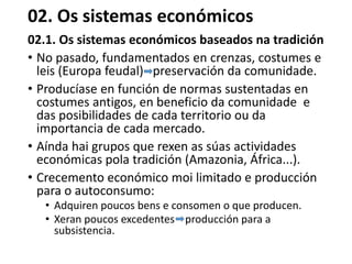 02. Os sistemas económicos
02.1. Os sistemas económicos baseados na tradición
• No pasado, fundamentados en crenzas, costumes e
leis (Europa feudal) preservación da comunidade.
• Producíase en función de normas sustentadas en
costumes antigos, en beneficio da comunidade e
das posibilidades de cada territorio ou da
importancia de cada mercado.
• Aínda hai grupos que rexen as súas actividades
económicas pola tradición (Amazonia, África...).
• Crecemento económico moi limitado e producción
para o autoconsumo:
• Adquiren poucos bens e consomen o que producen.
• Xeran poucos excedentes producción para a
subsistencia.
 