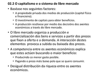 02.2 O capitalismo e o sistema de libre mercado
• Baséase nos seguintes factores:
• A propiedade privada dos medios de producción (capital físico
e financieiro).
• O investimento de capitais para obter beneficios.
• A producción resólvese por medio das decisións dos axentes
económicos a través do libre mercado.
• O libre mercado organiza a producción e
comercialización dos bens e servizos a partir dos prezos
que fixan a oferta e a demanda. A interacción destes
elementos provoca a subida ou baixada dos prezos.
• A competencia entre os axentes económicos explica
que estes actúen buscando o maior beneficio:
• Producindo co menor gasto posible.
• Pagando o prezo máis baixo polo que se quere consumir.
• Desigual distribución da riqueza entre os axentes
económicos.
 