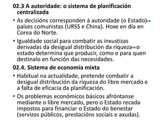 02.3 A autoridade: o sistema de planificación
centralizada
• As decisións corresponden á autoridade (o Estado)
países comunistas (URSS e China). Hoxe en día en
Corea do Norte.
• Igualdade social para combatir as inxustizas
derivadas da desigual distribución da riqueza o
estado determina que producir, como e para quen
destinalo en función das necesidades.
02.4. Sistema de economía mixta
• Habitual na actualidade, pretende combatir a
desigual distribución da riqueza do libre mercado e
a falta de eficacia da planificación.
• Os problemas económicos básicos afróntanse
mediante o libre mercado, pero o Estado recada
impostos para financiar o Estado do benestar
(servizos públicos, prestacións sociais e axudas).
 