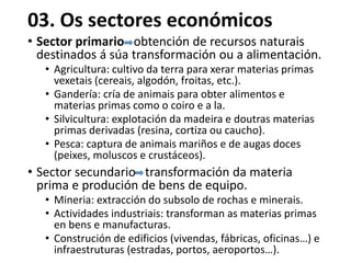 03. Os sectores económicos
• Sector primario obtención de recursos naturais
destinados á súa transformación ou a alimentación.
• Agricultura: cultivo da terra para xerar materias primas
vexetais (cereais, algodón, froitas, etc.).
• Gandería: cría de animais para obter alimentos e
materias primas como o coiro e a la.
• Silvicultura: explotación da madeira e doutras materias
primas derivadas (resina, cortiza ou caucho).
• Pesca: captura de animais mariños e de augas doces
(peixes, moluscos e crustáceos).
• Sector secundario transformación da materia
prima e produción de bens de equipo.
• Mineria: extracción do subsolo de rochas e minerais.
• Actividades industriais: transforman as materias primas
en bens e manufacturas.
• Construción de edificios (vivendas, fábricas, oficinas…) e
infraestruturas (estradas, portos, aeroportos…).
 