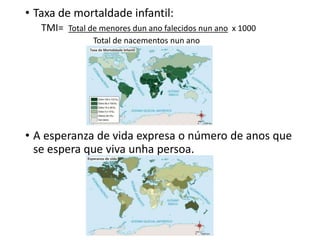 • Taxa de mortaldade infantil:
TMI= Total de menores dun ano falecidos nun ano x 1000
Total de nacementos nun ano
• A esperanza de vida expresa o número de anos que
se espera que viva unha persoa.
 
