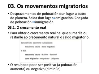 03. Os movementos migratorios
• Desprazamentos de poboación dun lugar a outro
do planeta. Saída dun lugar emigración. Chegada
de poboación inmigración.
03.1. O crecemento real
• Para obter o crecemento real hai que sumarlle ou
restarlle ao crecemento natural o saldo migratorio.
• O resultado pode ser positivo (a poboación
aumenta) ou negativo (diminúe).
 