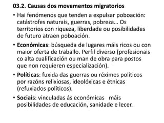 03.2. Causas dos movementos migratorios
• Hai fenómenos que tenden a expulsar poboación:
catástrofes naturais, guerras, pobreza… Os
territorios con riqueza, liberdade ou posibilidades
de futuro atraen poboación.
• Económicas: búsqueda de lugares máis ricos ou con
maior oferta de traballo. Perfil diverso (profesionais
co alta cualificación ou man de obra para postos
que non requieren especialización).
• Políticas: fuxida das guerras ou réximes políticos
por razóns relixiosas, ideolóxicas e étnicas
(refuxiados políticos).
• Sociais: vinculadas ás económicas máis
posibilidades de educación, sanidade e lecer.
 
