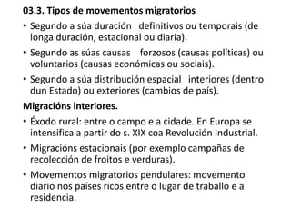 03.3. Tipos de movementos migratorios
• Segundo a súa duración definitivos ou temporais (de
longa duración, estacional ou diaria).
• Segundo as súas causas forzosos (causas políticas) ou
voluntarios (causas económicas ou sociais).
• Segundo a súa distribución espacial interiores (dentro
dun Estado) ou exteriores (cambios de país).
Migracións interiores.
• Éxodo rural: entre o campo e a cidade. En Europa se
intensifica a partir do s. XIX coa Revolución Industrial.
• Migracións estacionais (por exemplo campañas de
recolección de froitos e verduras).
• Movementos migratorios pendulares: movemento
diario nos países ricos entre o lugar de traballo e a
residencia.
 