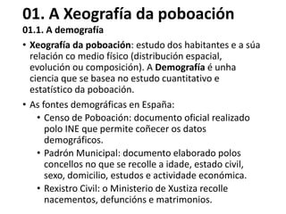 01. A Xeografía da poboación
01.1. A demografía
• Xeografía da poboación: estudo dos habitantes e a súa
relación co medio físico (distribución espacial,
evolución ou composición). A Demografía é unha
ciencia que se basea no estudo cuantitativo e
estatístico da poboación.
• As fontes demográficas en España:
• Censo de Poboación: documento oficial realizado
polo INE que permite coñecer os datos
demográficos.
• Padrón Municipal: documento elaborado polos
concellos no que se recolle a idade, estado civil,
sexo, domicilio, estudos e actividade económica.
• Rexistro Civil: o Ministerio de Xustiza recolle
nacementos, defuncións e matrimonios.
 