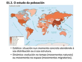 01.2. O estudo da poboación
• Estático: situación nun momento concreto atendendo á
súa distribución ou á súa estrutura.
• Dinámico: evolución no tempo (movementos naturais)
ou movemento no espazo (movementos migratorios).
 
