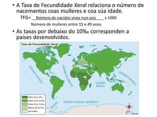 • A Taxa de Fecundidade Xeral relaciona o número de
nacementos coas mulleres e coa súa idade.
TFG= Número de nacidos vivos nun ano x 1000
Número de mulleres entre 15 e 49 anos
• As taxas por debaixo do 10‰ corresponden a
países desenvolvidos.
 