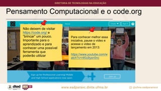 Pensamento Computacional e o code.org
Não deixem de visitar
https://code.org/ e
“brincar” um pouco.
Importante para o
aprendizado e para
conhecer uma possível
ferramenta que
poderão utilizar
Para conhecer melhor essa
iniciativa, pause o video e
acesse o video de
lançamento em 2013:
https://www.youtube.com/w
atch?v=nKIu9yen5nc
 