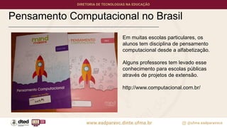 Pensamento Computacional no Brasil
Em muitas escolas particulares, os
alunos tem disciplina de pensamento
computacional desde a alfabetização.
Alguns professores tem levado esse
conhecimento para escolas públicas
através de projetos de extensão.
http://www.computacional.com.br/
 