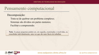 Pensamento computacional
Decomposição:
Trata-se de quebrar um problema complexo;
Sistemas são dividos em partes menores;
Facilitar a compreensão.
- Nota: As peças pequenas podem ser, em seguida, examinadas e resolvidas, ou
concebidas individualmente, uma vez que são mais fáceis de trabalhar.
 