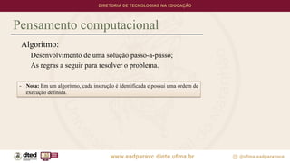 Pensamento computacional
Algoritmo:
Desenvolvimento de uma solução passo-a-passo;
As regras a seguir para resolver o problema.
- Nota: Em um algoritmo, cada instrução é identificada e possui uma ordem de
execução definida.
 