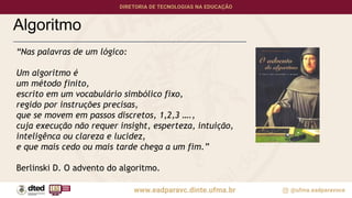 Algoritmo
“Nas palavras de um lógico:
Um algoritmo é
um método finito,
escrito em um vocabulário simbólico fixo,
regido por instruções precisas,
que se movem em passos discretos, 1,2,3 ….,
cuja execução não requer insight, esperteza, intuição,
inteligênca ou clareza e lucidez,
e que mais cedo ou mais tarde chega a um fim.”
Berlinski D. O advento do algoritmo.
 