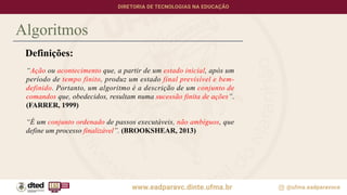 Algoritmos
Definições:
“Ação ou acontecimento que, a partir de um estado inicial, após um
período de tempo finito, produz um estado final previsível e bem-
definido. Portanto, um algoritmo é a descrição de um conjunto de
comandos que, obedecidos, resultam numa sucessão finita de ações”.
(FARRER, 1999)
“É um conjunto ordenado de passos executáveis, não ambíguos, que
define um processo finalizável”. (BROOKSHEAR, 2013)
 