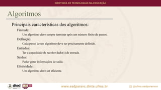Algoritmos
Principais características dos algoritmos:
Finitude:
Um algoritmo deve sempre terminar após um número finito de passos.
Definição:
Cada passo de um algoritmo deve ser precisamente definido.
Entradas:
Ter a capacidade de receber dado(s) de entrada.
Saídas:
Poder gerar informações de saída.
Efetividade:
Um algoritmo deve ser eficiente.
 