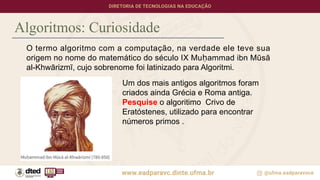Algoritmos: Curiosidade
O termo algoritmo com a computação, na verdade ele teve sua
origem no nome do matemático do século IX Muḥammad ibn Mūsā
al-Khwārizmī, cujo sobrenome foi latinizado para Algoritmi.
Um dos mais antigos algoritmos foram
criados ainda Grécia e Roma antiga.
Pesquise o algoritimo Crivo de
Eratóstenes, utilizado para encontrar
números primos .
 