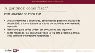 Algoritmos: como fazer?
ENTENDIMENTO DO PROBLEMA
• Leia atentamente o enunciado, esclarecendo possíveis dúvidas de
vocabulário e identificando os dados do problema e o resultado
esperado.
• Identifique quais ações podem ser executadas pelo algoritmo.
• Tente responder as perguntas: Você já viu este problema antes?
Você conhece um problema relacionado?
 