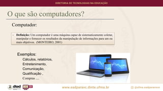 Computador:
Exemplos:
Cálculos, relatórios,
Entretenimento,
Comunicação,
Qualificação ,
Compras ....
O que são computadores?
- Definição: Um computador é uma máquina capaz de sistematicamente coletar,
manipular e fornecer os resultados da manipulação de informações para um ou
mais objetivos. (MONTEIRO, 2001)
 
