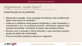 Algoritmos: como fazer?
CONSTRUÇÃO DO ALGORITMO
• Responda a questão: Você consegue transformar este problema em
algum outro que já foi resolvido?
• Avalie se o problema ainda parece complicado e, caso necessário, o
transforme-o em um problema auxiliar, eliminando alguma das
variáveis envolvidas. Considere os casos mais simples primeiro.
• Brinque com a solução e tente entender o que acontece quando
grupos de ações são combinadas.
• Procure encontrar padrões e descreva o algoritmo.
 