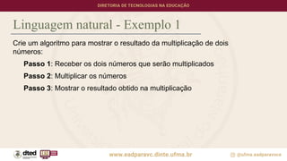 Linguagem natural - Exemplo 1
Crie um algoritmo para mostrar o resultado da multiplicação de dois
números:
Passo 1: Receber os dois números que serão multiplicados
Passo 2: Multiplicar os números
Passo 3: Mostrar o resultado obtido na multiplicação
 