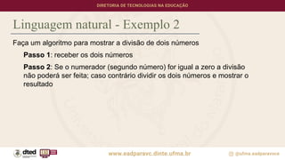 Linguagem natural - Exemplo 2
Faça um algoritmo para mostrar a divisão de dois números
Passo 1: receber os dois números
Passo 2: Se o numerador (segundo número) for igual a zero a divisão
não poderá ser feita; caso contrário dividir os dois números e mostrar o
resultado
 