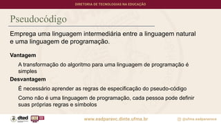 Pseudocódigo
Emprega uma linguagem intermediária entre a linguagem natural
e uma linguagem de programação.
Vantagem
A transformação do algoritmo para uma linguagem de programação é
simples
Desvantagem
É necessário aprender as regras de especificação do pseudo-código
Como não é uma linguagem de programação, cada pessoa pode definir
suas próprias regras e símbolos
 