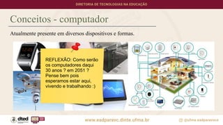 Atualmente presente em diversos dispositivos e formas.
Conceitos - computador
REFLEXÃO: Como serão
os computadores daqui
30 anos ? em 2051 ?
Pense bem pois
esperamos estar aqui,
vivendo e trabalhando :)
 