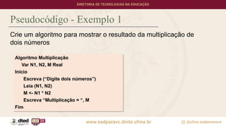 Pseudocódigo - Exemplo 1
Crie um algoritmo para mostrar o resultado da multiplicação de
dois números
Algoritmo Multiplicação
Var N1, N2, M Real
Inicio
Escreva (“Digite dois números”)
Leia (N1, N2)
M <- N1 * N2
Escreva “Multiplicação = “, M
Fim
 