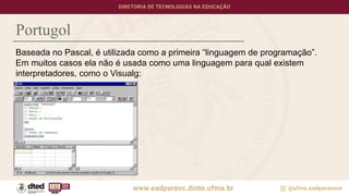 Portugol
Baseada no Pascal, é utilizada como a primeira “linguagem de programação”.
Em muitos casos ela não é usada como uma linguagem para qual existem
interpretadores, como o Visualg:
 
