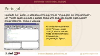Portugol
Baseada no Pascal, é utilizada como a primeira “linguagem de programação”.
Em muitos casos ela não é usada como uma linguagem para qual existem
interpretadores, como o Visualg:
Ao invés de trabalharmos
como Portugol, nesse
curso já iremos usar de
modo ainda superficial a
linguagem de
programação Python.
 