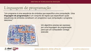 Linguagem de programação
“Um programa é uma sequência de símbolos que especifica uma computação. Uma
linguagem de programação é um conjunto de regras que especificam quais
sequências de símbolos constituem um programa e que computação o programa
descreve."
Um algoritmo precisa ser expresso
por uma linguagem de programação
para que um computador consiga
executar.
 